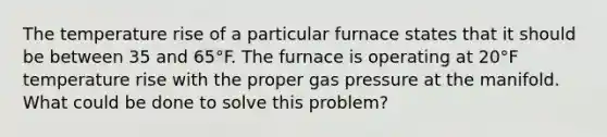 The temperature rise of a particular furnace states that it should be between 35 and 65°F. The furnace is operating at 20°F temperature rise with the proper gas pressure at the manifold. What could be done to solve this problem?