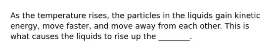 As the temperature rises, the particles in the liquids gain kinetic energy, move faster, and move away from each other. This is what causes the liquids to rise up the ________.