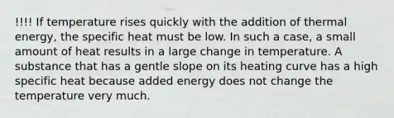 !!!! If temperature rises quickly with the addition of thermal energy, the specific heat must be low. In such a case, a small amount of heat results in a large change in temperature. A substance that has a gentle slope on its heating curve has a high specific heat because added energy does not change the temperature very much.