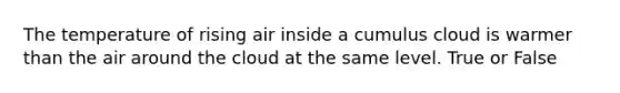 The temperature of rising air inside a cumulus cloud is warmer than the air around the cloud at the same level. True or False