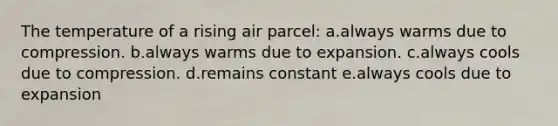 The temperature of a rising air parcel: a.always warms due to compression. b.always warms due to expansion. c.always cools due to compression. d.remains constant e.always cools due to expansion