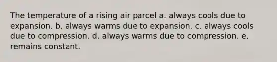 The temperature of a rising air parcel a. always cools due to expansion. b. always warms due to expansion. c. always cools due to compression. d. always warms due to compression. e. remains constant.