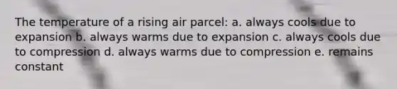 The temperature of a rising air parcel: a. always cools due to expansion b. always warms due to expansion c. always cools due to compression d. always warms due to compression e. remains constant