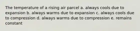 The temperature of a rising air parcel a. always cools due to expansion b. always warms due to expansion c. always cools due to compression d. always warms due to compression e. remains constant