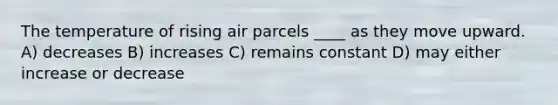 The temperature of rising air parcels ____ as they move upward. A) decreases B) increases C) remains constant D) may either increase or decrease