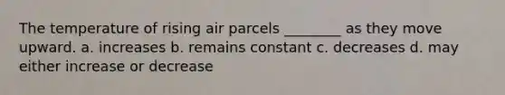 The temperature of rising air parcels ________ as they move upward. a. increases b. remains constant c. decreases d. may either increase or decrease