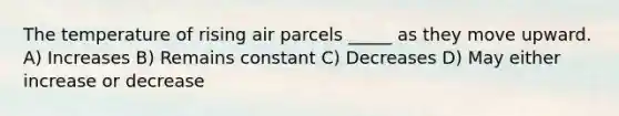 The temperature of rising air parcels _____ as they move upward. A) Increases B) Remains constant C) Decreases D) May either increase or decrease