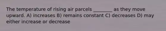 The temperature of rising air parcels ________ as they move upward. A) increases B) remains constant C) decreases D) may either increase or decrease