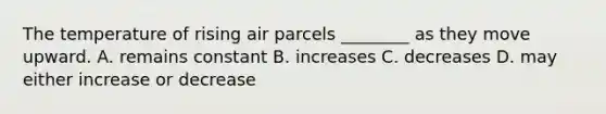 The temperature of rising air parcels ________ as they move upward. A. remains constant B. increases C. decreases D. may either increase or decrease