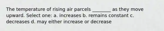 The temperature of rising air parcels ________ as they move upward. Select one: a. increases b. remains constant c. decreases d. may either increase or decrease