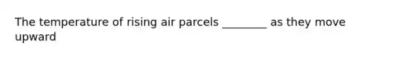 The temperature of rising air parcels ________ as they move upward