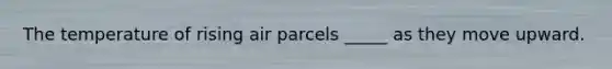 The temperature of rising air parcels _____ as they move upward.