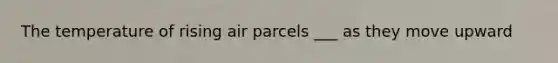 The temperature of rising air parcels ___ as they move upward