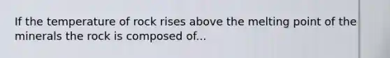 If the temperature of rock rises above the melting point of the minerals the rock is composed of...