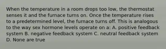 When the temperature in a room drops too low, the thermostat senses it and the furnace turns on. Once the temperature rises to a predetermined level, the furnace turns off. This is analogous to the way sex hormone levels operate on a: A. positive feedback system B. negative feedback system C. neutral feedback system D. None are true