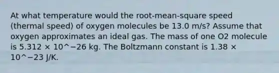 At what temperature would the root-mean-square speed (thermal speed) of oxygen molecules be 13.0 m/s? Assume that oxygen approximates an ideal gas. The mass of one O2 molecule is 5.312 × 10^−26 kg. The Boltzmann constant is 1.38 × 10^−23 J/K.