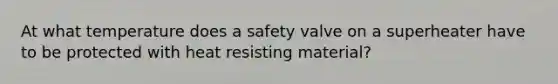 At what temperature does a safety valve on a superheater have to be protected with heat resisting material?