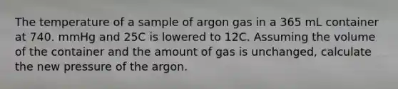 The temperature of a sample of argon gas in a 365 mL container at 740. mmHg and 25C is lowered to 12C. Assuming the volume of the container and the amount of gas is unchanged, calculate the new pressure of the argon.