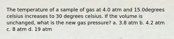 The temperature of a sample of gas at 4.0 atm and 15.0degrees celsius increases to 30 degrees celsius. If the volume is unchanged, what is the new gas pressure? a. 3.8 atm b. 4.2 atm c. 8 atm d. 19 atm