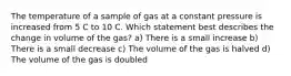 The temperature of a sample of gas at a constant pressure is increased from 5 C to 10 C. Which statement best describes the change in volume of the gas? a) There is a small increase b) There is a small decrease c) The volume of the gas is halved d) The volume of the gas is doubled