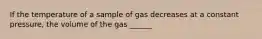 If the temperature of a sample of gas decreases at a constant pressure, the volume of the gas ______