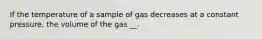 If the temperature of a sample of gas decreases at a constant pressure, the volume of the gas __.