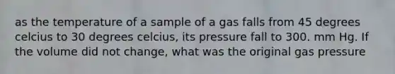 as the temperature of a sample of a gas falls from 45 degrees celcius to 30 degrees celcius, its pressure fall to 300. mm Hg. If the volume did not change, what was the original gas pressure