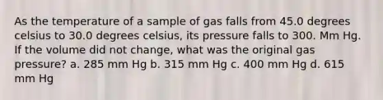 As the temperature of a sample of gas falls from 45.0 degrees celsius to 30.0 degrees celsius, its pressure falls to 300. Mm Hg. If the volume did not change, what was the original gas pressure? a. 285 mm Hg b. 315 mm Hg c. 400 mm Hg d. 615 mm Hg