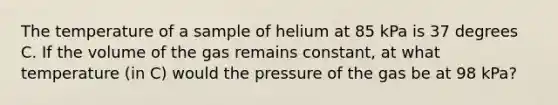 The temperature of a sample of helium at 85 kPa is 37 degrees C. If the volume of the gas remains constant, at what temperature (in C) would the pressure of the gas be at 98 kPa?