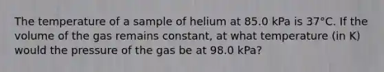 The temperature of a sample of helium at 85.0 kPa is 37°C. If the volume of the gas remains constant, at what temperature (in K) would the pressure of the gas be at 98.0 kPa?