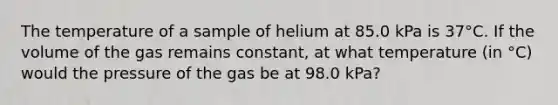 The temperature of a sample of helium at 85.0 kPa is 37°C. If the volume of the gas remains constant, at what temperature (in °C) would the pressure of the gas be at 98.0 kPa?