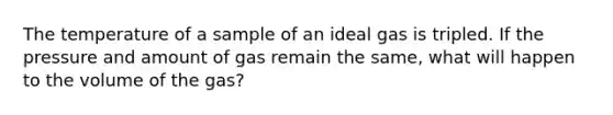 The temperature of a sample of an ideal gas is tripled. If the pressure and amount of gas remain the same, what will happen to the volume of the gas?