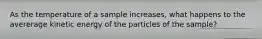 As the temperature of a sample increases, what happens to the avererage kinetic energy of the particles of the sample?