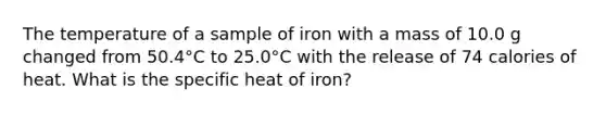 The temperature of a sample of iron with a mass of 10.0 g changed from 50.4°C to 25.0°C with the release of 74 calories of heat. What is the specific heat of iron?