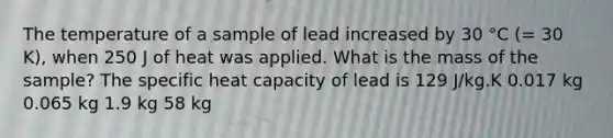 The temperature of a sample of lead increased by 30 °C (= 30 K), when 250 J of heat was applied. What is the mass of the sample? The specific heat capacity of lead is 129 J/kg.K 0.017 kg 0.065 kg 1.9 kg 58 kg