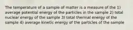 The temperature of a sample of matter is a measure of the 1) average potential energy of the particles in the sample 2) total nuclear energy of the sample 3) total thermal energy of the sample 4) average kinetic energy of the particles of the sample