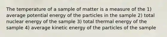 The temperature of a sample of matter is a measure of the 1) average potential energy of the particles in the sample 2) total nuclear energy of the sample 3) total thermal energy of the sample 4) average kinetic energy of the particles of the sample