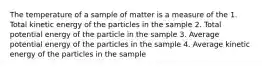 The temperature of a sample of matter is a measure of the 1. Total kinetic energy of the particles in the sample 2. Total potential energy of the particle in the sample 3. Average potential energy of the particles in the sample 4. Average kinetic energy of the particles in the sample