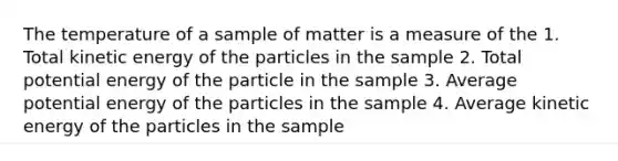 The temperature of a sample of matter is a measure of the 1. Total kinetic energy of the particles in the sample 2. Total potential energy of the particle in the sample 3. Average potential energy of the particles in the sample 4. Average kinetic energy of the particles in the sample