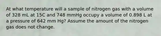 At what temperature will a sample of nitrogen gas with a volume of 328 mL at 15C and 748 mmHg occupy a volume of 0.898 L at a pressure of 642 mm Hg? Assume the amount of the nitrogen gas does not change.