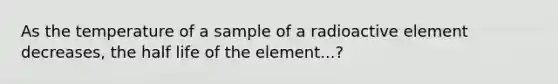 As the temperature of a sample of a radioactive element decreases, the half life of the element...?