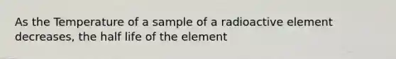 As the Temperature of a sample of a radioactive element decreases, the half life of the element