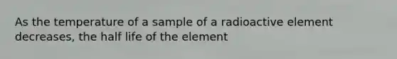 As the temperature of a sample of a radioactive element decreases, the half life of the element