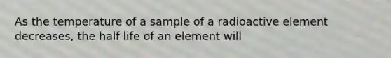 As the temperature of a sample of a radioactive element decreases, the half life of an element will