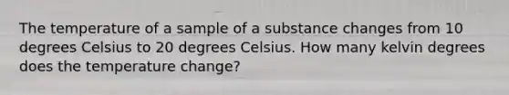 The temperature of a sample of a substance changes from 10 degrees Celsius to 20 degrees Celsius. How many kelvin degrees does the temperature change?