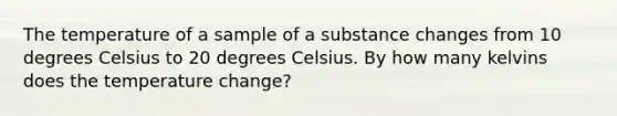 The temperature of a sample of a substance changes from 10 degrees Celsius to 20 degrees Celsius. By how many kelvins does the temperature change?