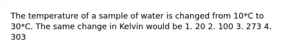 The temperature of a sample of water is changed from 10*C to 30*C. The same change in Kelvin would be 1. 20 2. 100 3. 273 4. 303