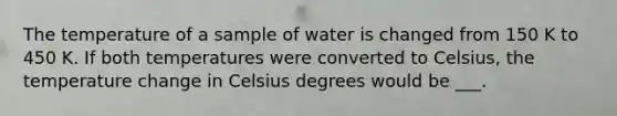 The temperature of a sample of water is changed from 150 K to 450 K. If both temperatures were converted to Celsius, the temperature change in Celsius degrees would be ___.