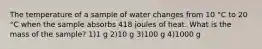 The temperature of a sample of water changes from 10 °C to 20 °C when the sample absorbs 418 joules of heat. What is the mass of the sample? 1)1 g 2)10 g 3)100 g 4)1000 g