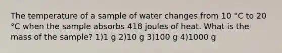 The temperature of a sample of water changes from 10 °C to 20 °C when the sample absorbs 418 joules of heat. What is the mass of the sample? 1)1 g 2)10 g 3)100 g 4)1000 g